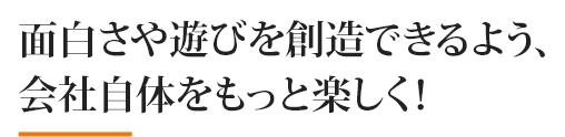 面白さや遊びを創造できるよう、 会社自体をもっと楽しく！