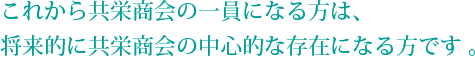 これから共栄商会の一員になる方は、 将来的に共栄商会の中心的な存在になる方です 。