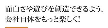 面白さや遊びを創造できるよう、 会社自体をもっと楽しく！